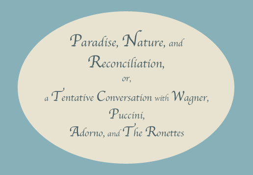 Paradise, Nature, and Reconciliation, or, a Tentative Conversation with Wagner, Puccini, Adorno, and The Ronettes